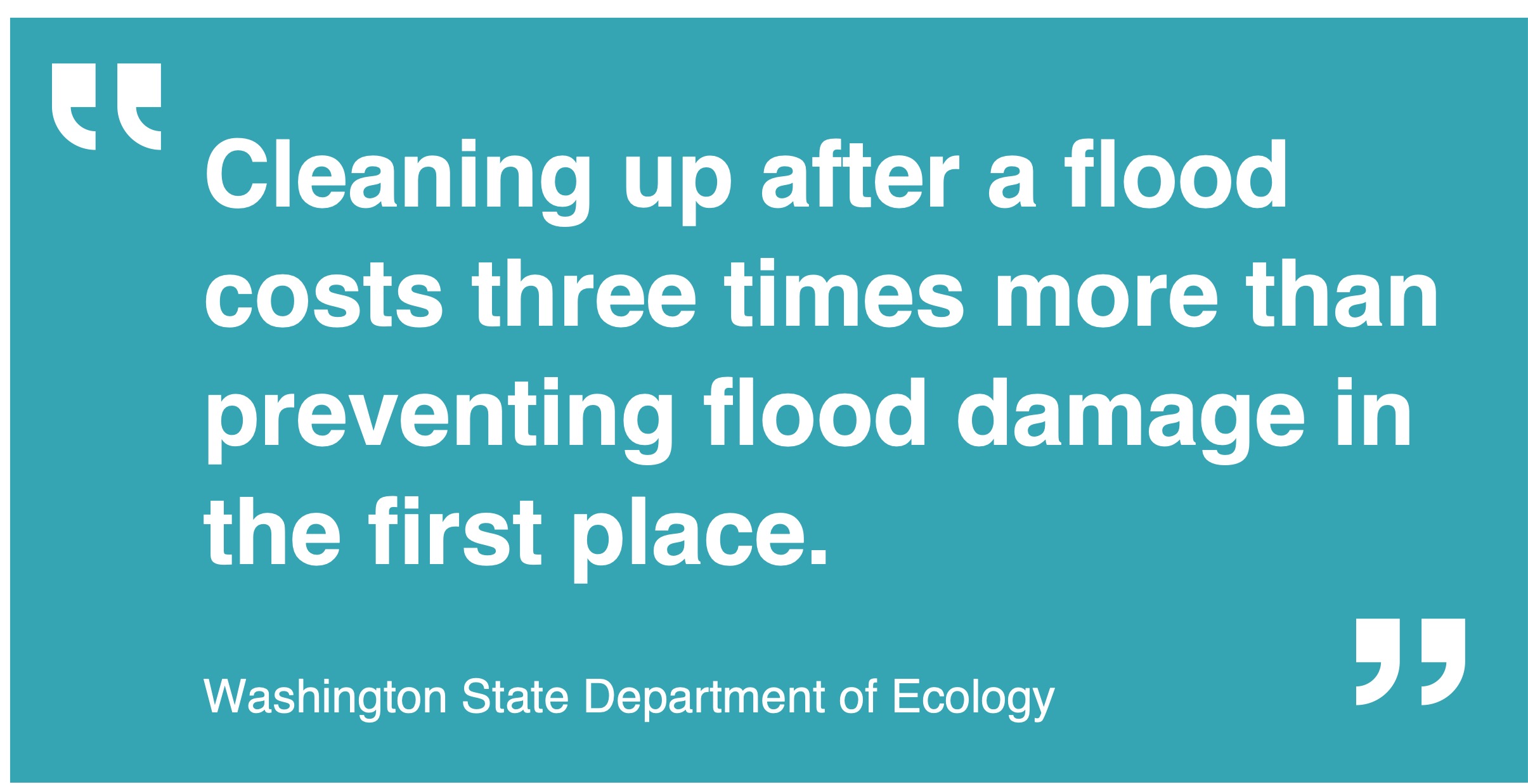 The quote in this image is white text on a teal background by WA Department of Ecology reads, "cleaning up after a flood costs three times more than preventing flood damage in the first place."